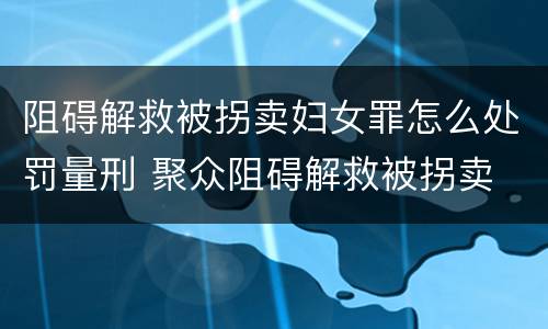 阻碍解救被拐卖妇女罪怎么处罚量刑 聚众阻碍解救被拐卖