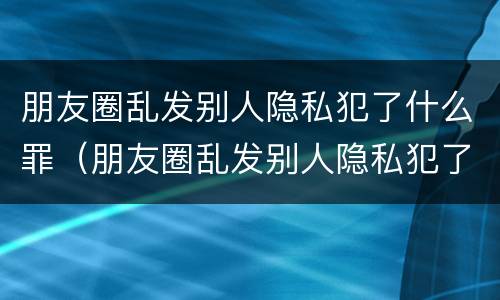 朋友圈乱发别人隐私犯了什么罪（朋友圈乱发别人隐私犯了什么罪名）