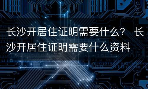 长沙开居住证明需要什么？ 长沙开居住证明需要什么资料