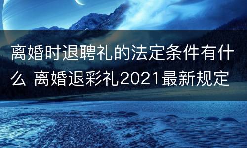 离婚时退聘礼的法定条件有什么 离婚退彩礼2021最新规定