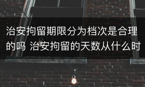 治安拘留期限分为档次是合理的吗 治安拘留的天数从什么时候算起