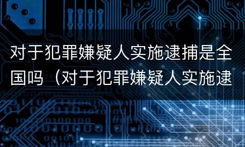 对于犯罪嫌疑人实施逮捕是全国吗（对于犯罪嫌疑人实施逮捕是全国吗）