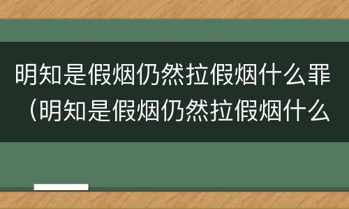 明知是假烟仍然拉假烟什么罪（明知是假烟仍然拉假烟什么罪行）