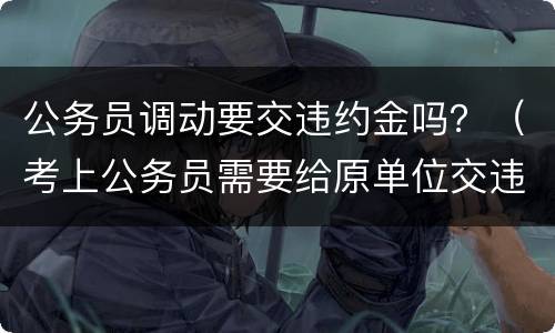 公务员调动要交违约金吗？（考上公务员需要给原单位交违约金吗）