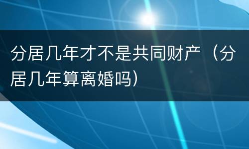 分居几年才不是共同财产（分居几年算离婚吗）