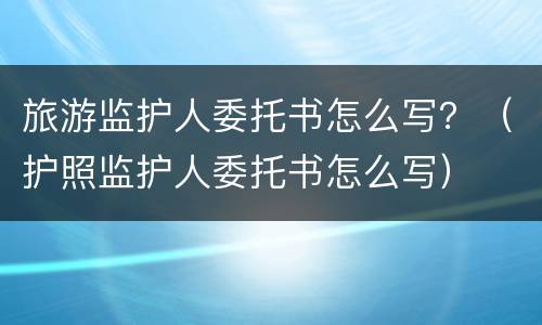 旅游监护人委托书怎么写？（护照监护人委托书怎么写）