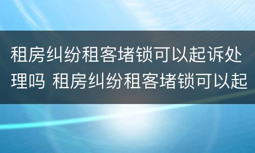 租房纠纷租客堵锁可以起诉处理吗 租房纠纷租客堵锁可以起诉处理吗合法吗