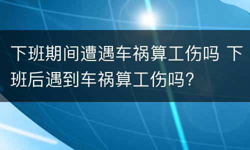 下班期间遭遇车祸算工伤吗 下班后遇到车祸算工伤吗?