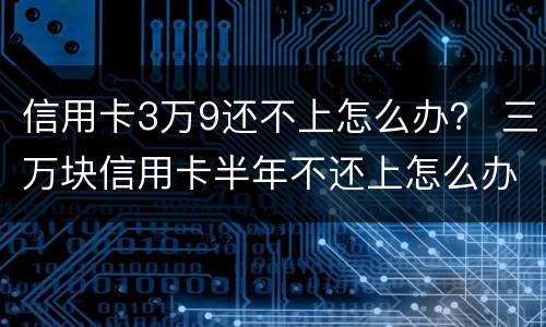 信用卡3万9还不上怎么办？ 三万块信用卡半年不还上怎么办