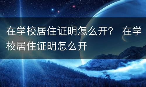 在学校居住证明怎么开？ 在学校居住证明怎么开