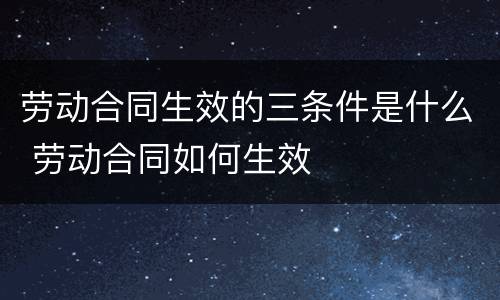 劳动合同生效的三条件是什么 劳动合同如何生效