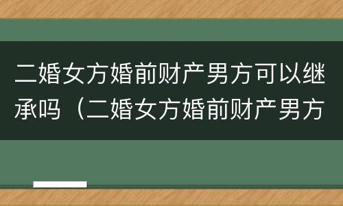 二婚女方婚前财产男方可以继承吗（二婚女方婚前财产男方可以继承吗视频）