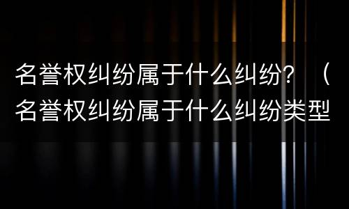 名誉权纠纷属于什么纠纷？（名誉权纠纷属于什么纠纷类型）