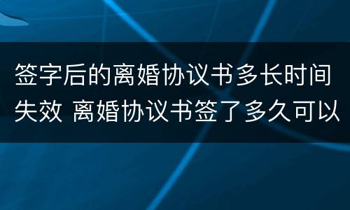 签字后的离婚协议书多长时间失效 离婚协议书签了多久可以离婚