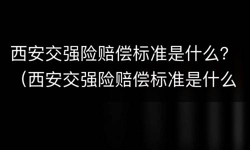 西安交强险赔偿标准是什么？（西安交强险赔偿标准是什么样的）