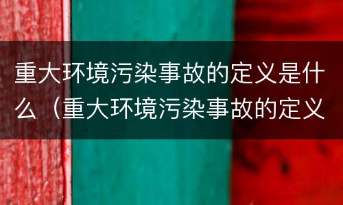 重大环境污染事故的定义是什么（重大环境污染事故的定义是什么内容）