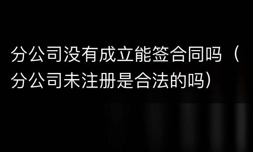 分公司没有成立能签合同吗（分公司未注册是合法的吗）