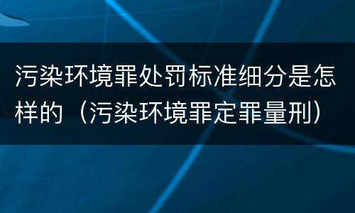 污染环境罪处罚标准细分是怎样的（污染环境罪定罪量刑）