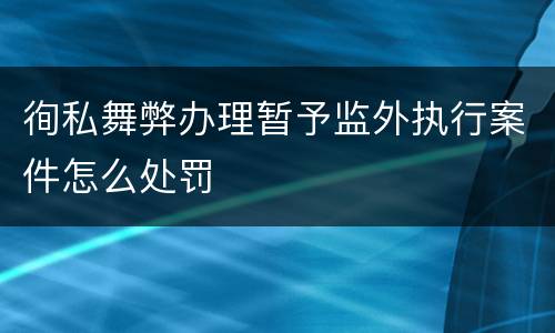 徇私舞弊办理暂予监外执行案件怎么处罚