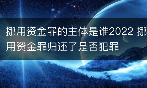 挪用资金罪的主体是谁2022 挪用资金罪归还了是否犯罪