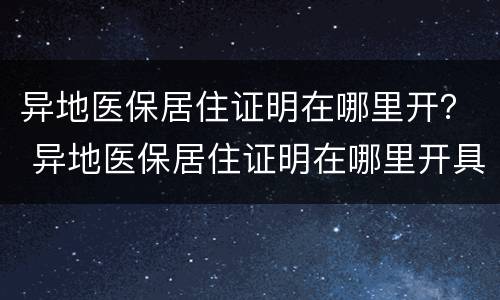 异地医保居住证明在哪里开？ 异地医保居住证明在哪里开具