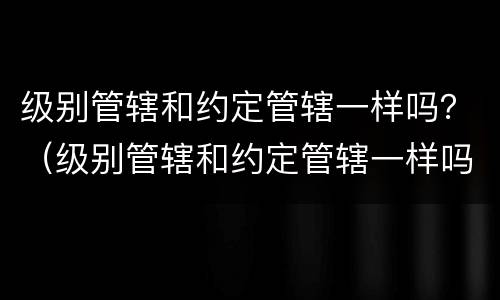 级别管辖和约定管辖一样吗？（级别管辖和约定管辖一样吗为什么）