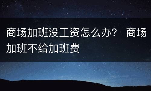 商场加班没工资怎么办？ 商场加班不给加班费