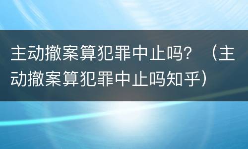 主动撤案算犯罪中止吗？（主动撤案算犯罪中止吗知乎）