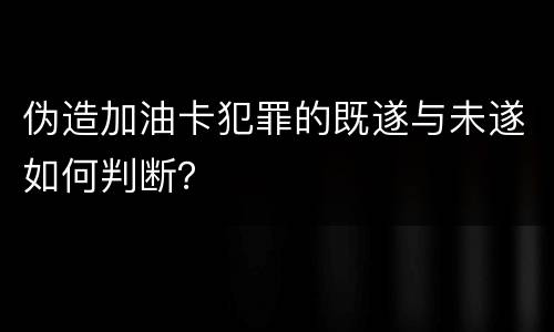 伪造加油卡犯罪的既遂与未遂如何判断？