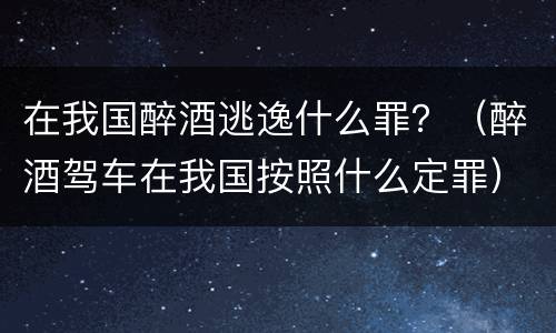 在我国醉酒逃逸什么罪？（醉酒驾车在我国按照什么定罪）