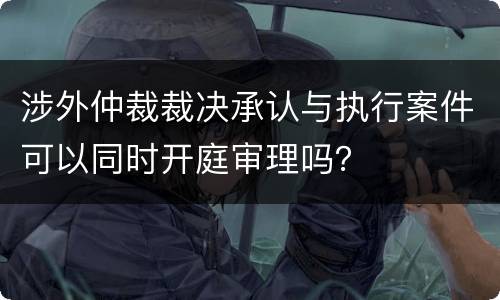 涉外仲裁裁决承认与执行案件可以同时开庭审理吗？