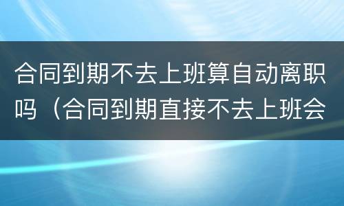 合同到期不去上班算自动离职吗（合同到期直接不去上班会如何）