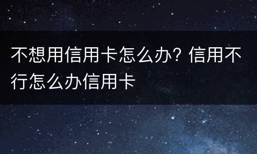 不想用信用卡怎么办? 信用不行怎么办信用卡