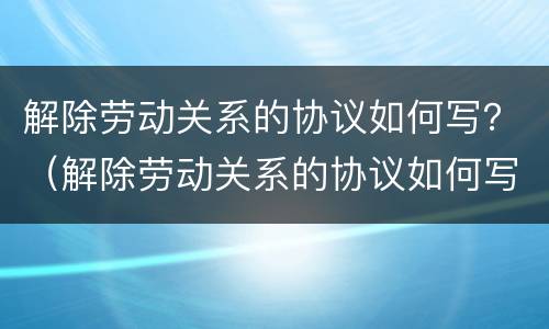 解除劳动关系的协议如何写？（解除劳动关系的协议如何写才有效）