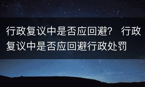 行政复议中是否应回避？ 行政复议中是否应回避行政处罚