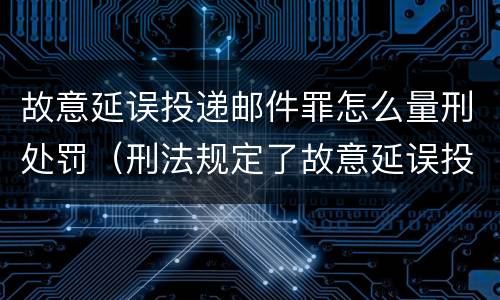 故意延误投递邮件罪怎么量刑处罚（刑法规定了故意延误投递邮件罪）