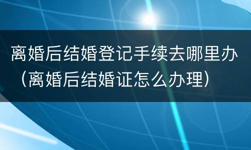 离婚后结婚登记手续去哪里办（离婚后结婚证怎么办理）