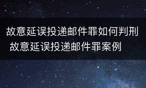 故意延误投递邮件罪如何判刑 故意延误投递邮件罪案例