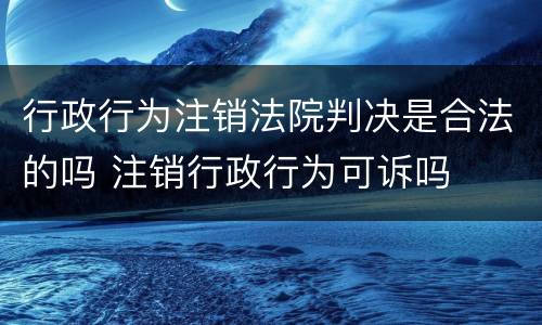 行政行为注销法院判决是合法的吗 注销行政行为可诉吗