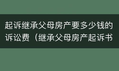 起诉继承父母房产要多少钱的诉讼费（继承父母房产起诉书怎么写）