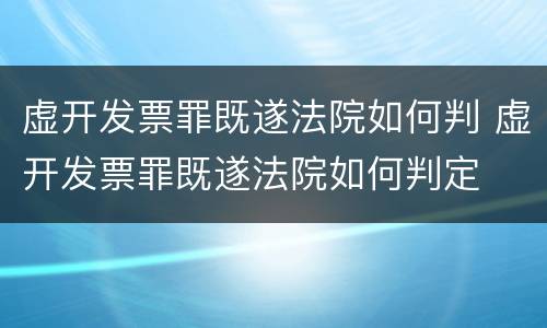 虚开发票罪既遂法院如何判 虚开发票罪既遂法院如何判定