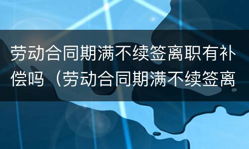 劳动合同期满不续签离职有补偿吗（劳动合同期满不续签离职有补偿吗怎么算）