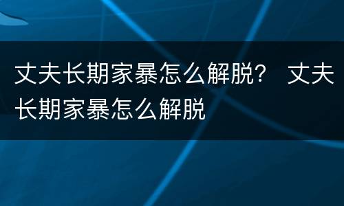 丈夫长期家暴怎么解脱？ 丈夫长期家暴怎么解脱