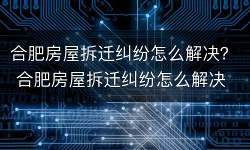 合肥房屋拆迁纠纷怎么解决？ 合肥房屋拆迁纠纷怎么解决