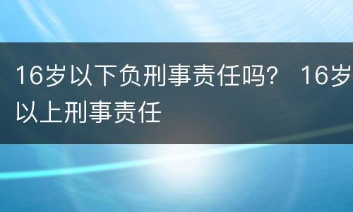 16岁以下负刑事责任吗？ 16岁以上刑事责任