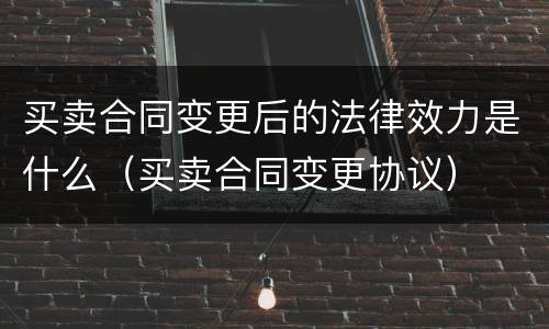 买卖合同变更后的法律效力是什么（买卖合同变更协议）