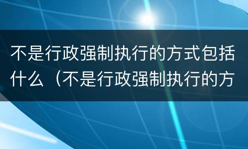 不是行政强制执行的方式包括什么（不是行政强制执行的方式有）