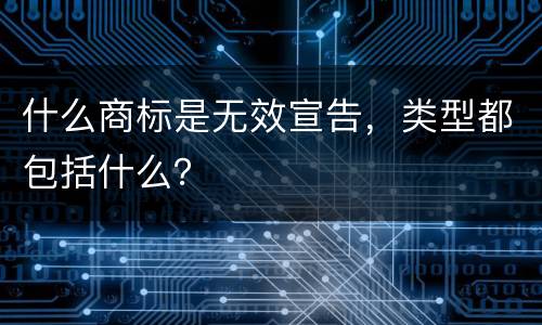 什么商标是无效宣告，类型都包括什么？