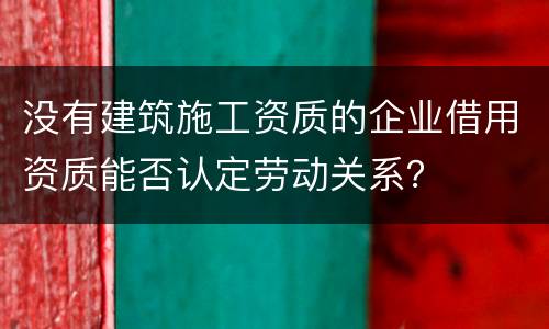 没有建筑施工资质的企业借用资质能否认定劳动关系？