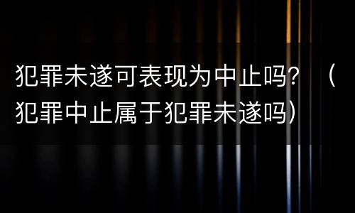 犯罪未遂可表现为中止吗？（犯罪中止属于犯罪未遂吗）